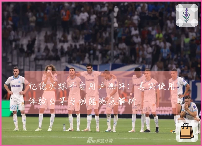 亿德买球平台用户测评：真实使用体验分享与功能亮点解析