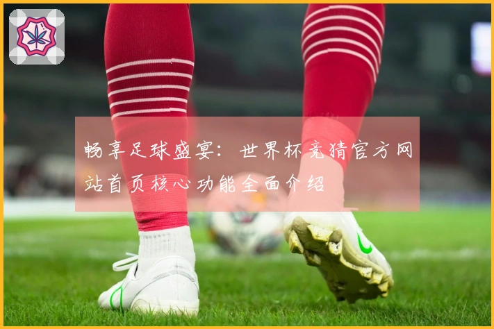 畅享足球盛宴：世界杯竞猜官方网站首页核心功能全面介绍