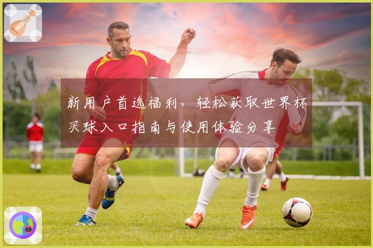 新用户首选福利，轻松获取世界杯买球入口指南与使用体验分享